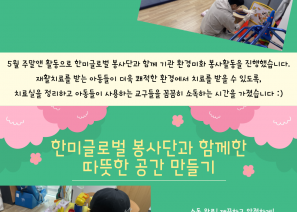                                                                            2025년 한미글로벌과 함께하는 5월 주말앤(&) 활동 소식! 5월 주말앤 활동으로 한미글로벌 봉사단과 함께 기관 환경미화 봉사활동을 진행했습니다.
어린이날을 맞아 재활치료를 받는 아동들이 더욱 쾌적한 환경에서 치료를 받을 수 있도록, 치료실을 정리하고 아동들이 사용하는 교구들을 꼼꼼히 소독하는 시간을 가졌습니다 :)
이번 활동을 통해 아이들이 보다 건강하고 안전하게 치료 받을 수 있는 공간을 함께 만들어가는 뜻깊은 시간을 보냈습니다 :)바쁜 일정 가운데에서도 따뜻한 마음으로 함께해 주신 한미글로벌 봉사단 여러분께 진심으로 감사드립니다! 성인지원팀 02-3432-0437 