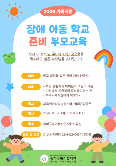 &nbsp;[2026년 가족지원 -&nbsp;장애 아동 학교 준비&적응 부모교육 참여자 모집]우리 아이 학교 생활에 대한 궁금증을 해소하고 싶은 부모님을 초대합니다!▶ 대상: 학령기 장애 자녀 양육자▶ 내용&nbsp; [1회차] 학교 준비 부모교육 / 세곡언어심리발달센터 센터장 김금주&nbsp; &nbsp;- 학교 생활에서 아이들이 겪는 어려움&nbsp; &nbsp;- 가정에서 지금부터 준비해야하는 것&nbsp; &nbsp;- 특수교육지원체계 이해하기&nbsp; [2회차] 학교 적응 부모교육 / 세곡언어심리발달센터 놀이치료실장 류진우&nbsp; &nbsp;- 사람들의 분류방법&nbsp; &nbsp;- 새로운 사회 생활의 시작&nbsp; &nbsp;- 새로운 환경에서 오는 불안을 감소하기 위한 우리들의 방법▶ 일시&nbsp; - 1회차: 2026. 10. 20.(화) 10:00~11:30&nbsp; - 2회차: 2026. 10. 27.(화) 10:00~11:30▶ 장소: 송파구방이복지관 5층 드림실▶ 문의 및 신청: 성인지원팀 02-3432-0437(내선4)