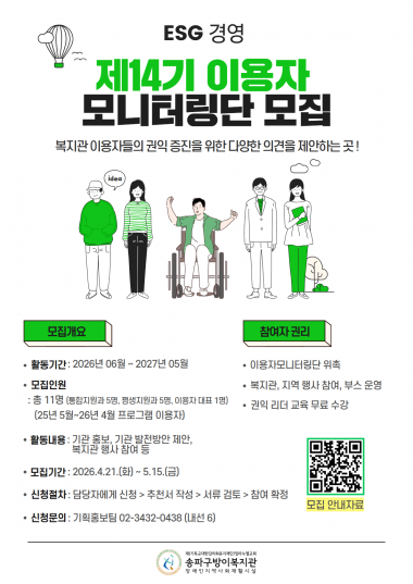 안녕하세요. 송파구방이복지관입니다!우리 복지관 이용자분들의 권익을 증진하고, 더 나은 복지 환경을 만들어가기 위해 생생하고 다양한 의견을 제안해 주실 제14기 이용자 모니터링단을 모집합니다.복지관의 발전과 ESG 경영 실천에 함께해 주실 적극적인 이용자 여러분의 많은 관심과 참여를 기다립니다!○ 모집 개요모집 기간: 2026년 4월 21일(화) ~ 5월 15일(금)모집 인원: 총 11명 (통합지원과 5명, 평생지원과 5명, 이용자 대표 1명지원 자격: 2025년 5월 ~ 2026년 4월 복지관 프로그램 이용자활동 기간: 2026년 6월 ~ 2027년 5월 (1년간)활동 내용:&nbsp;기관 홍보 및 발전 방안 제안, 복지관 행사 참여 및 모니터링 등○&nbsp;참여자 권리 및 혜택제14기 이용자 모니터링단 위촉복지관 및 지역 행사 참여, 부스 운영 기회 제공권익 리더 교육 무료 수강○&nbsp;신청 방법 및 문의신청 절차: 담당자에게 신청 > 추천서 작성 > 서류 검토 > 참여 확정신청 및 문의: 기획홍보팀 ☎ 02-3432-0438 (내선 6)하단의 첨부된 포스터 내 QR코드를 스캔하시면 모집 안내 자료를 더욱 자세히 확인하실 수 있습니다.이용자분들의 목소리에 귀 기울이며 함께 성장하는 송파구방이복지관이 되겠습니다. 감사합니다!