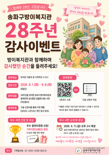 [개관 28주년 기념] 송파구방이복지관 28주년 감사 사연 이벤트 안내송파구방이복지관이 개관 28주년을 맞이하였습니다.&nbsp;함께 걸어온 28년의 시간 동안 복지관과 함께하며 따뜻하고 감사했던 여러분의 소중한 이야기를 들려주세요.<감사 사연 이벤트 개요>참여 대상: 송파구방이복지관 이용자 및 지역주민 누구나참여 기간: 2026. 9. 1.(화) ~ 9. 8.(화) [8일간]참여 내용: 방이복지관과 함께하며 감사했던 일들에 대한 사연 (자유 형식)참여 방법: 온라인 구글 신청서 작성 및 제출 (하단 링크 클릭 또는 포스터 QR코드 스캔)&nbsp;(관련 사진도 넣어주시면 당첨 확률 UP UP)☞ [구글 사연 신청서 바로가기 링크]&nbsp;https://forms.gle/Q5ixDQciu5Y9vDkGA<우수 사연 선정 및 시상 안내>선정 혜택: 우수 참여자 8명 선정 및 기프티콘(편의점 상품권) 증정 (개별 문자 연락)소개 및 발표 일시: 2026. 9. 11.(금) 14:00 예정진행 장소:&nbsp;28주년 개관기념식 행사 중 우수 사연 소개 및 발표<<안내사항>제출해 주신 사연은 개관기념식 행사에서 소개될 수 있으며, 복지관 홍보 자료로 일부 활용될 수 있습니다.복지관과 함께한 여러분의 따뜻한 이야기가 방이복지관의 내일을 만듭니다. 많은 관심과 참여 부탁드립니다.<문의>송파구방이복지관 기획홍보팀 ☎ 02-3432-0438 (내선 6)