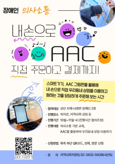 안녕하세요. 송파구방이복지관입니다.&nbsp;주문하고 싶은데 말이 잘 안 나와서,&nbsp;혹은 표현이 어려워서 매번 누군가의 도움만 받으셨나요?&nbsp;AAC(보완대체의사소통)가 있다면 걱정 없어요!&nbsp;스마트기기나 AAC 판을 활용해 내 입으로, 내 손으로 직접&nbsp;지역사회 상점을 이용하고&nbsp;원하는 것을 당당하게 주문해 보는&nbsp;&nbsp;AAC와 함께하는 당당한 외출 프로젝트!성인 지체/뇌병변장애인 여러분의 참여를 기다립니다!&nbsp;- 참여대상: 성인 지체 뇌병변 장애인 2명(+활동지원사, 가족 등)&nbsp;- 진행장소: 복지관, 지역사회 상점 등&nbsp;- 진행내용: AAC 의사소통 기본 교육, AAC를 활용하여 우리동네 상점 이용 해보기.- 진행기간: 10월~11월 중 총 4회 진행. 진행시간은 협의조정&nbsp;- 신청방법: QR코드(신청링크https://forms.gle/pGZUr1QfetoUu1dr9), 전화, 방문 신청&nbsp;- 문의: 지역사회지원팀 02-3432-0439(내선5)