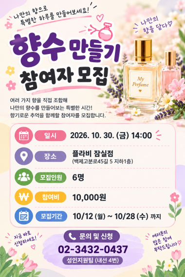 7차 원데이클래스 「향수 만들기」 참여자 모집나만의 취향을 담은 향수로 특별한 하루를 만들어 보세요!&nbsp;이번 원데이클래스에서는 다양한 향을 직접 조합하며 나만의향수를 만들어 보는 시간을 마련했습니다. 향을 탐색하고 자신만의 향을 완성하는 과정에서 새로운 취미와 즐거움을 경험해 보세요.향기로운 경험을 함께할 이용자분들의 많은 관심과 참여 바랍니다.&nbsp;&nbsp;프로그램 안내일시: 2026년 10월 30일(금) 14:00장소: 플라비 잠실점 (서울 송파구 백제고분로45길 5, 지하 1층)모집인원: 6명참여비: 10,000원접수기간: 10월 12일(월) ~ 10월 28일(수)문의 및 신청성인지원팀 02-3432-0437 (내선 4번)나만의 향을 만들며 일상에 특별한 즐거움을 더해보세요!