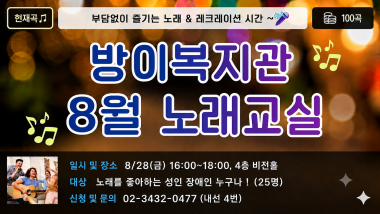 안녕하세요, 송파구방이복지관입니다.8월 28일(금) 복지관 4층 비전홀에서 8월 노래교실을 진행합니다.이번 노래교실은 노래와 음악을 통해 즐거운 여가시간을 보내고, 참여자분들이 함께 어울리며 즐거운 시간을 보낼 수 있도록 마련되었습니다.좋아하는 노래를 함께 부르며 스트레스를 해소하고 즐거운 추억을 만들 수 있는 시간이 될 예정입니다.노래를 좋아하고 즐겁게 참여하고 싶은 이용자분들의 많은 관심과 참여를 바랍니다.일시 : 2026년 8월 28일(금) 16:00~18:00장소 : 송파구방이복지관 4층 비전홀내용 : 노래교실 및 레크리에이션대상 : 노래를 좋아하는 성인장애인 누구나 (25명)신청 및 문의 : 02-3432-0477 (내선 4번, 성인지원팀)※ 참여 인원 미달 시 프로그램이 폐강될 수 있습니다. 참여를 희망하시는 이용자분들께서는 기간 내 꼭 신청해 주시기 바랍니다.