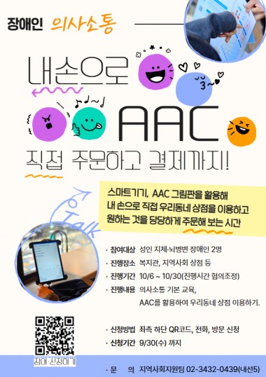 안녕하세요. 송파구방이복지관입니다.&nbsp;주문하고 싶은데 말이 잘 안 나와서,&nbsp;혹은 표현이 어려워서 매번 누군가의 도움만 받으셨나요?&nbsp;AAC(보완대체의사소통)가 있다면 걱정 없어요!&nbsp;스마트기기나 AAC 판을 활용해 내 입으로, 내 손으로 직접&nbsp;지역사회 상점을 이용하고&nbsp;원하는 것을 당당하게 주문해 보는&nbsp;&nbsp;AAC와 함께하는 당당한 외출 프로젝트!성인 지체/뇌병변장애인 여러분의 참여를 기다립니다!&nbsp;- 참여대상: 성인 지체 뇌병변 장애인 2명(+활동지원사, 가족 등)&nbsp;- 진행장소: 복지관, 지역사회 상점 등&nbsp;- 진행내용: AAC 의사소통 기본 교육, AAC를 활용하여 우리동네 상점 이용 해보기.- 진행기간: 10월 중 총 4회 진행. 진행시간은 협의조정&nbsp;- 신청기간: 9/30(수) 까지&nbsp;- 신청방법: QR코드(신청링크https://forms.gle/pGZUr1QfetoUu1dr9), 전화, 방문 신청&nbsp;- 문의: 지역사회지원팀 02-3432-0439(내선5)
