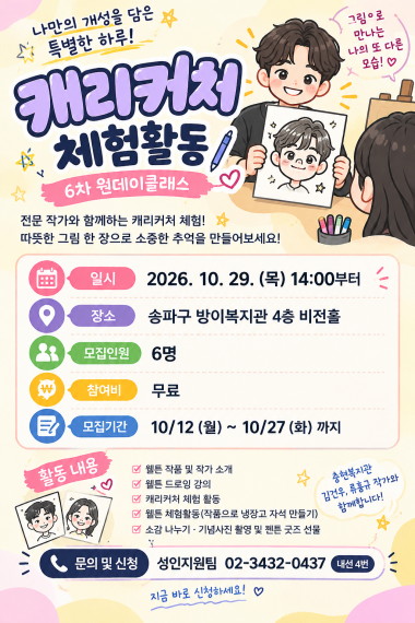 6차 원데이클래스 「캐리커처 체험활동」 참여자 모집나만의 개성을 그림으로 표현하는 특별한 시간을 준비했습니다! ????️이번 원데이클래스에서는 충현복지관 김건우·류홍규 작가님과 함께 웹툰 드로잉을 배우고, 캐리커처와 냉장고 자석 만들기 등 다양한 창작 활동을 경험할 예정입니다.평소 그림에 관심이 있거나 새로운 활동을 경험하고 싶은 이용자분들의 많은 관심과 참여 바랍니다.&nbsp;프로그램 안내일시: 2026년 10월 29일(목) 14:00장소: 송파구 방이복지관 4층 비전홀모집인원: 6명참여비: 무료접수기간: 10월 12일(월) ~ 10월 27일(화)문의 및 신청성인지원팀 02-3432-0437 (내선 4번)나만의 작품을 만들며 즐거운 추억을 쌓아보세요!&nbsp;