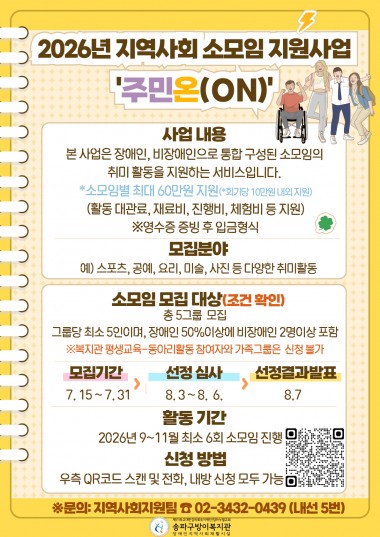 2026년 지역사회 소모임 지원사업 '주민온(ON)' 참여자(그룹) 모집본 사업은 장애인, 비장애인으로 통합 구성된 소모임의 공통된 관심사 활동을 지원하는 서비스입니다.많은 관심과 참여바랍니다.*소모임별 최대 60만원 지원(*회기당 10만원 내외 지원)(활동 대관료, 재료비, 진행비, 체험비 등 지원)&nbsp;※영수증 증빙 후 입금형식1. 모집분야예) 스포츠, 공예, 요리, 미술, 사진 등 다양한 취미활동2. 모집 그룹 및 자격(조건 확인 필수)총 5그룹&nbsp; 모집그룹 당 최소 5인이며, 장애인 50%이상에 비장애인 2명이상 포함※복지관 평생교육-동아리활동 참여자와 가족 그룹은&nbsp; 신청 불가3. 모집기간:&nbsp;7. 15 ~ 7. 314. 선정 심사:&nbsp;8. 3 ~ 8.&nbsp; 6.5. 선정결과발표:&nbsp;8.76. 활동 기간:&nbsp;2026년 9~11월 최소 6회 소모임 진행7. 신청 방법홍보지 우측 QR코드 스캔 및 전화, 내방 신청 모두 가능8. 문의: 지역사회지원팀 ☎ 02-3432-0439 (내선 5번)