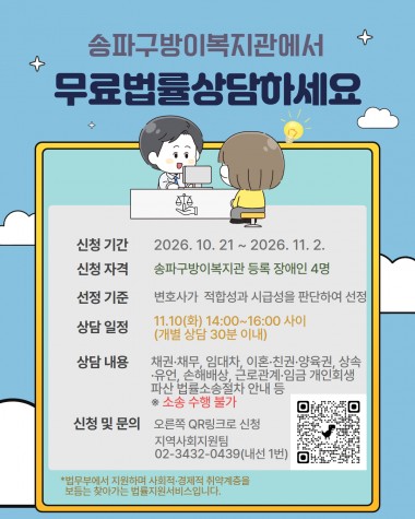 법률홈닥터 3회차 이용자 모집안녕하세요. 우리 복지관에서는 법무부 법률홈닥터와 연계하여 지역 장애인의 법률 문제 해결을 위한 무료 법률상담을 진행합니다. 다양한 생활 법률에 대해 전문 상담을 받을 수 있으니 관심 있는 분들의 많은 신청 바랍니다.- 신청 기간 : 2026년 10월 21일~2026년 11월 2일- 신청 자격 : 송파구방이복지관 등록 장애인 4명 ※ 장애인 당사자 및 가족과 관련된 사안만 상담 가능- 선정 기준 : 변호사가 적합성과 시급성을 판단하여 선정- 신청 방법 : 온라인(QR코드), 전화 및 내방 신청&nbsp;- 상담 내용 : 채권‧채무, 임대차, 이혼‧친권‧양육권, 상속‧유언, 손해배상, 근로관계‧임금, 개인회생, 파산, 법률 소송 절차 안내 등 (※ 소송 수행은 제외)- 상담 날짜 : 11월 10일(화) / 오후 2시~4시 개별 상담 30분 이내(시간 엄수)&nbsp;