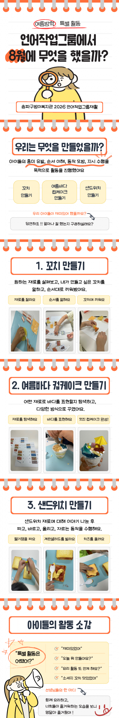 <언어작업그룹의 특별한 여름 이야기>방학을 맞아 아이들과 함께 조금 더 특별하고 즐거운 시간을 보내기 위해 꼬치 만들기, 여름 바다 컵케이크 만들기, 샌드위치 만들기 활동을 진행했어요. 재료를 준비하고 활동을 하나하나 계획하는 과정은 생각보다 까다롭고 분주했지만, 아이들과 함께 직접 만들고 맛보며 즐거워하는 모습을 보니 어느새 우리도 아이들의 웃음에 덩달아 행복해졌답니다. 요리하는 동안 자연스럽게 이야기를 나누고, 서로 도와주고, 내가 만든 음식을 자랑하는 아이들의 모습까지! 맛있는 음식과 즐거운 웃음이 가득했던 시간!&nbsp;아이들과 또 하나의 소중한 추억을 만들 수 있었어요. #언어작업그룹 #방학특별활동 #꼬치만들기 #여름바다컵케이크만들기 #샌드위치만들기 #요리활동&nbsp;