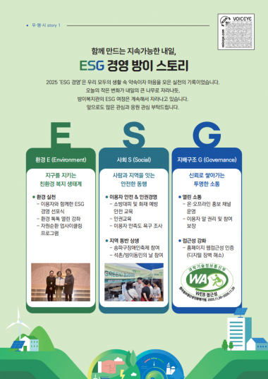함께 만드는 지속가능한 내일, ESG 경영 방이 스토리2025 ESG경영은 우리 모두의 생활 속 약속이자 마음을 모은 실천의 기록이었습니다.오늘의 작은 변화가 내일의 큰 나무로 자라나듯,방이복지관의 ESG 여정은 계속해서 자라나고 있습니다.앞으로도 많은 관심과 응원부탁드립니다.환경 E:지구를 지키는 친환경 복지 생태계- 환경 실천&nbsp;이용자와 함께한 ESG 경영 선포식&nbsp;환경 톡톡 열린 강좌&nbsp;자원순환 업사이클링 프로그램사회 S:사람과 지역을 잇는 안전한 동행- 이용자 안전&인권경영&nbsp;소방대피 및 화자예방 안전 교육&nbsp;인권교육&nbsp;이용자 만족도 욕구 조사- 지역 동반 상생&nbsp;송파구장애인축제 참여&nbsp;석촌/방이동민의 날 참여지배구조 G:신뢰로 쌓아가는 투명한 소통- 열린 소통&nbsp;온 오프라인 홍보 채널 운영&nbsp;이용자 알 권리 및 참여보장- 접근성 강화&nbsp;홈페이지 웹접근성 인증(디지털 장벽 해소)